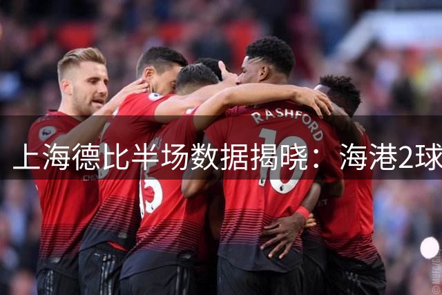 上海德比半场数据揭晓：海港2球领先却遭控球压制 射门数微弱占优