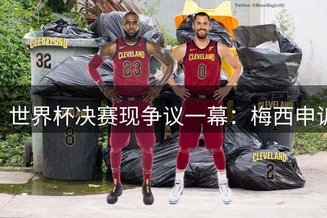 世界杯决赛现争议一幕：梅西申诉对手捂嘴遭名宿集体批评