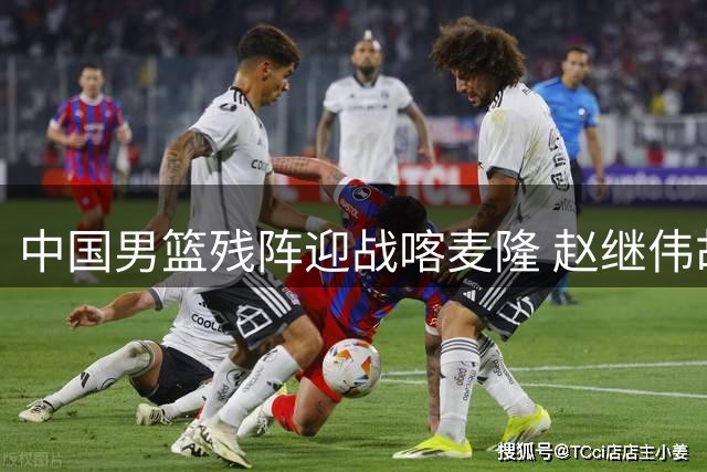 中国男篮残阵迎战喀麦隆 赵继伟胡金秋领衔全新首发阵容