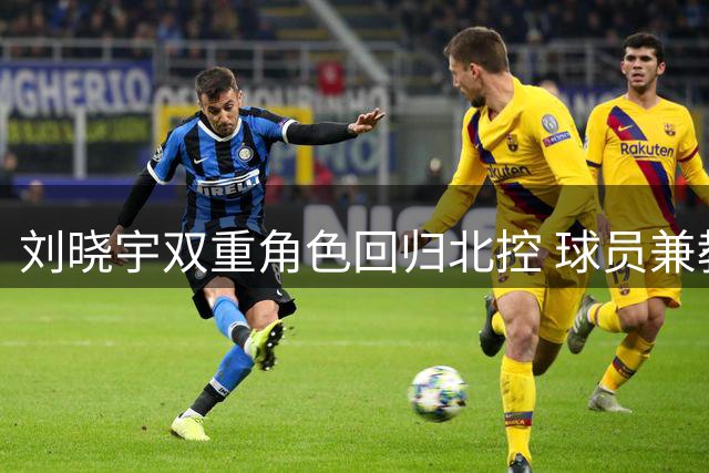 刘晓宇双重角色回归北控 球员兼教练开启新篇章