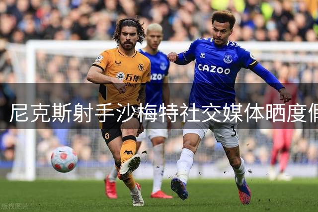 尼克斯射手沙梅特社交媒体晒度假照 展现球场外的惬意人生