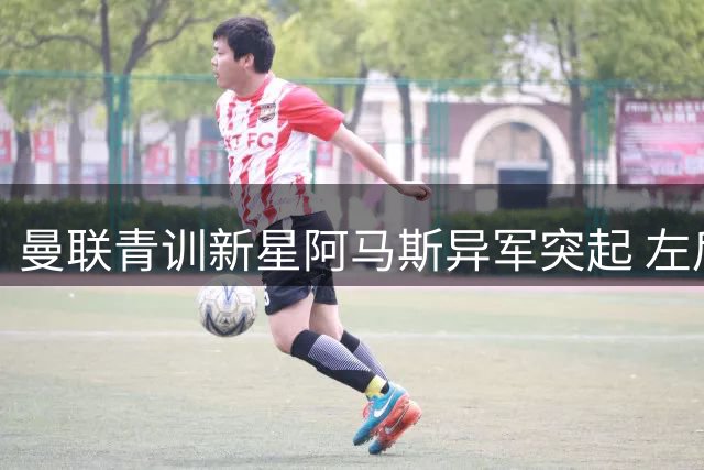 曼联青训新星阿马斯异军突起 左后卫之争或现新变数