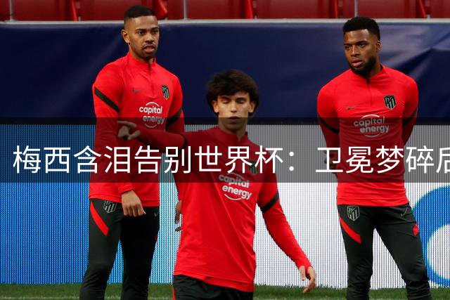 梅西含泪告别世界杯：卫冕梦碎后首度袒露心路历程