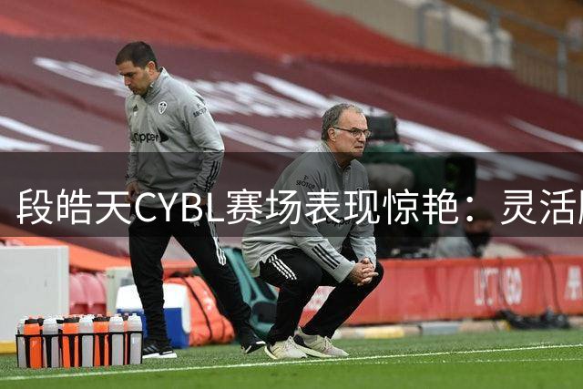 段皓天CYBL赛场表现惊艳：灵活脚步尽显大将风采
