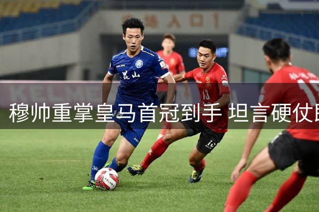 穆帅重掌皇马首冠到手 坦言硬仗即将来临