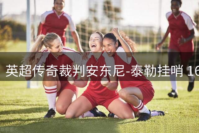 英超传奇裁判安东尼-泰勒挂哨 16年执法生涯画上圆满句号