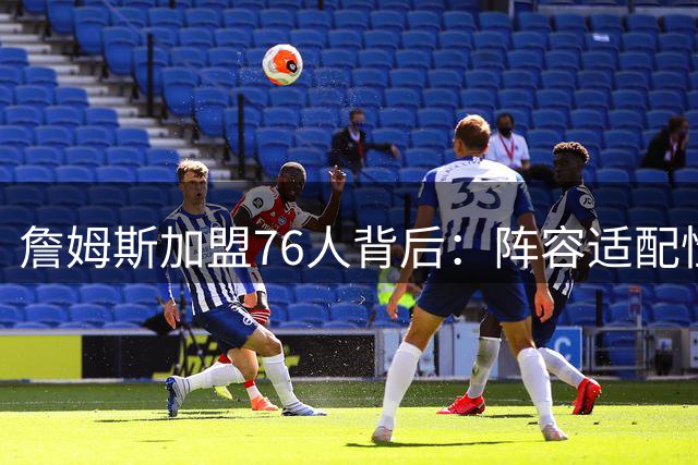 詹姆斯加盟76人背后：阵容适配性与商业版图的双重考量