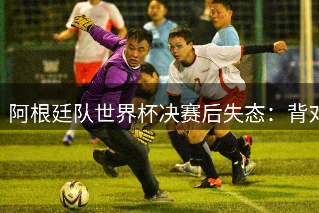 阿根廷队世界杯决赛后失态：背对领奖台+球员冲突+拒访引争议