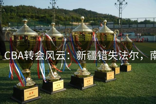 CBA转会风云：新疆错失法尔，南京同曦意外截胡